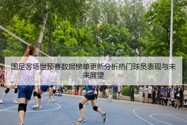 国足客场世预赛数据榜单更新分析热门球员表现与未来展望